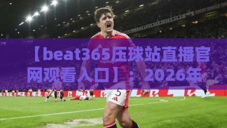 【beat365压球站直播官网观看入口】:2026年最稳的观赛通道,你找对了吗? 【beat365压球站直播官网观看入口】:2026年最稳的观赛通道,你找对了吗?