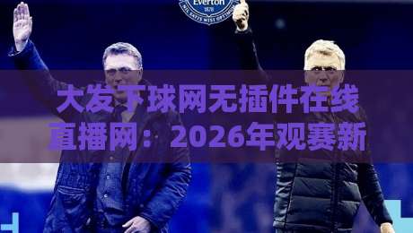 大发下球网无插件在线直播网：2026年观赛新体验，你试过吗？