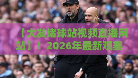 【大发堵球站视频直播网站】！2026年最新观赛体验全解析