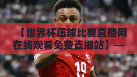 【世界杯压球比赛直播网在线观看免费直播站】——2026年观赛终极指南，避开踩坑！