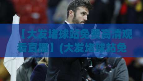 【大发堵球站免费高清观看直播】(大发堵球站免费高清观看直播)：2026年体育迷必备的观赛神器，超清画质零卡顿！