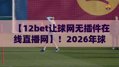 【12bet让球网无插件在线直播网】!2026年球迷必备的免费观赛神器,高清流畅不卡顿 【12bet让球网无插件在线直播网】!2026年球迷必备的免费观赛神器,高清流畅不卡顿