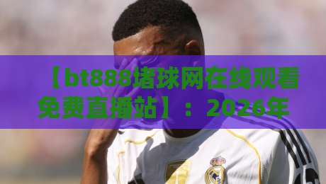 【bt888堵球网在线观看免费直播站】：2026年免费看球赛的隐藏入口？
