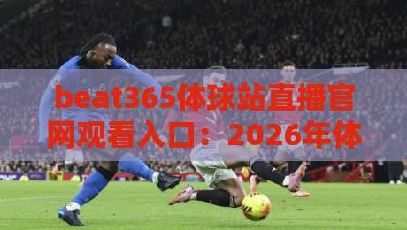 beat365体球站直播官网观看入口:2026年体育迷必看的三大升级与操作指南 beat365体球站直播官网观看入口:2026年体育迷必看的三大升级与操作指南