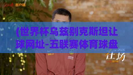 (世界杯乌兹别克斯坦让球网址-五联赛体育球盘买球赛)：2026年球迷必看的三大避坑指南与实战技巧