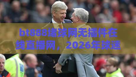 bt888堵球网无插件在线直播网，2026年球迷都在用的高清观赛平台