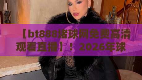【bt888堵球网免费高清观看直播】!2026年球迷必备的观赛指南 【bt888堵球网免费高清观看直播】!2026年球迷必备的观赛指南