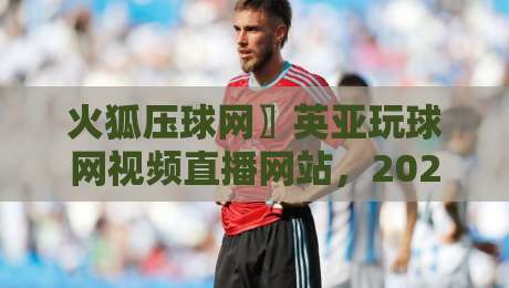 火狐压球网〗英亚玩球网视频直播网站，2026年体育观赛新宠你试了吗？