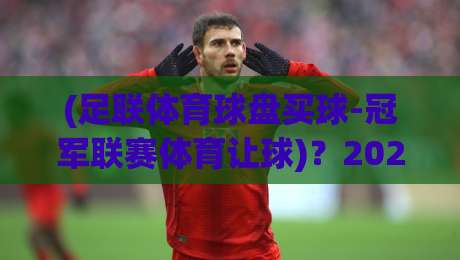 (足联体育球盘买球-冠军联赛体育让球)？2026年冠军联赛让球盘玩法深度解析
