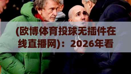 (欧博体育投球无插件在线直播网)：2026年看球真的不需要插件了吗？
