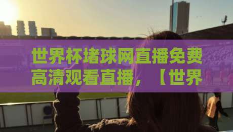 世界杯堵球网直播免费高清观看直播，【世界杯堵球网】2026年观赛指南！