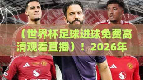 （世界杯足球进球免费高清观看直播）！2026年观赛全攻略来了