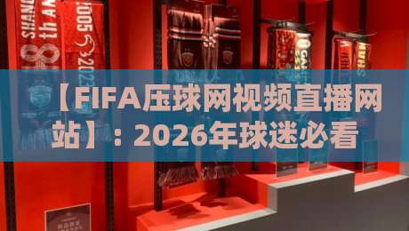 【FIFA压球网视频直播网站】: 2026年球迷必看的五大升级功能