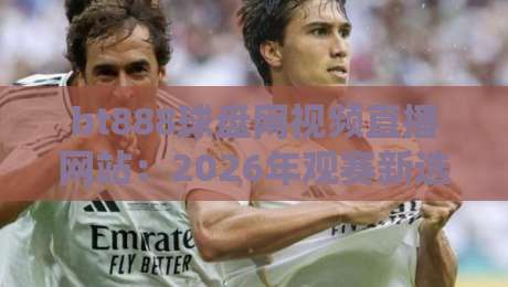 bt888球盘网视频直播网站：2026年观赛新选择，高清流畅体验