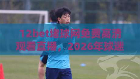 12bet堵球网免费高清观看直播，2026年球迷必知的高清观赛新体验