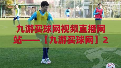 九游买球网视频直播网站——【九游买球网】2026年全新升级:赛事直播与实时数据一站式体验 九游买球网视频直播网站——【九游买球网】2026年全新升级:赛事直播与实时数据一站式体验