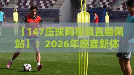 【147压球网视频直播网站】：2026年观赛新体验，这些功能你试过吗？