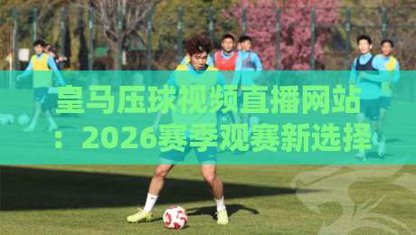 皇马压球视频直播网站：2026赛季观赛新选择，这些细节你必须知道