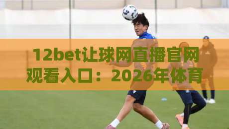 12bet让球网直播官网观看入口:2026年体育赛事直播与让球盘口分析指南 12bet让球网直播官网观看入口:2026年体育赛事直播与让球盘口分析指南