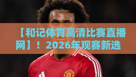 【和记体育高清比赛直播网】!2026年观赛新选择,这些细节你发现了吗? 【和记体育高清比赛直播网】!2026年观赛新选择,这些细节你发现了吗?