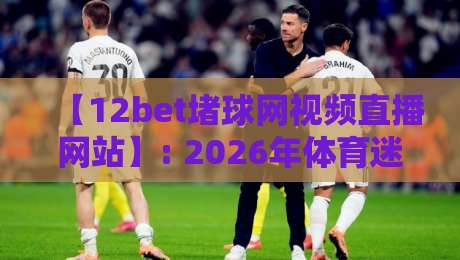 【12bet堵球网视频直播网站】: 2026年体育迷的观赛新选择，这些细节你可能还不知道