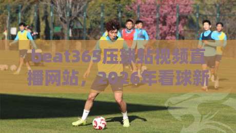beat365压球站视频直播网站,2026年看球新体验(beat365压球站视频直播网站) beat365压球站视频直播网站,2026年看球新体验(beat365压球站视频直播网站)