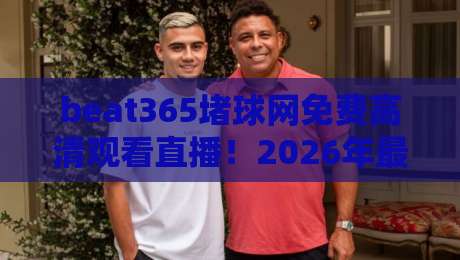 beat365堵球网免费高清观看直播!2026年最全观赛指南与实用技巧 beat365堵球网免费高清观看直播!2026年最全观赛指南与实用技巧