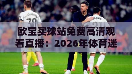 欧宝买球站免费高清观看直播:2026年体育迷必看的高清观赛指南(欧宝买球站) 欧宝买球站免费高清观看直播:2026年体育迷必看的高清观赛指南(欧宝买球站)