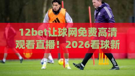 12bet让球网免费高清观看直播!2026看球新姿势,免费高清还带让球解析? 12bet让球网免费高清观看直播!2026看球新姿势,免费高清还带让球解析?
