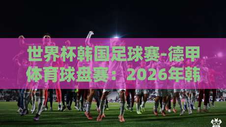 世界杯韩国足球赛-德甲体育球盘赛：2026年韩国队前景与德甲盘口深度解析【世界杯韩国足球赛-德甲体育球盘赛】