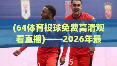(64体育投球免费高清观看直播)——2026年最新观赛指南与实用技巧 (64体育投球免费高清观看直播)——2026年最新观赛指南与实用技巧