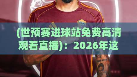 (世预赛进球站免费高清观看直播):2026年这些渠道才是真香选项 (世预赛进球站免费高清观看直播):2026年这些渠道才是真香选项