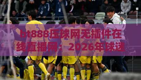 bt888压球网无插件在线直播网:2026年球迷必备的观赛新选择 bt888压球网无插件在线直播网:2026年球迷必备的观赛新选择