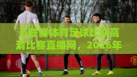 五联赛体育足球比球高清比赛直播网，2026年球迷的终极观赛指南