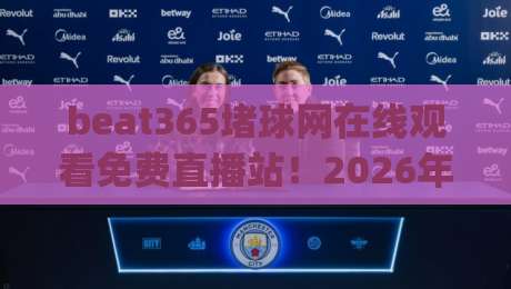 beat365堵球网在线观看免费直播站！2026年实测体验与避坑指南 (beat365堵球网)