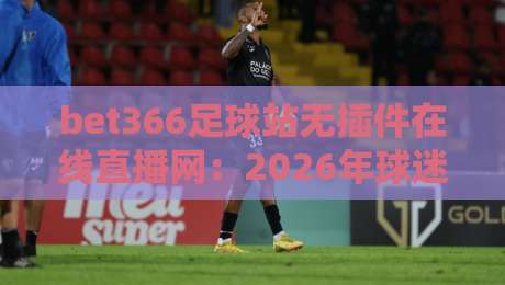 bet366足球站无插件在线直播网:2026年球迷必备的高清观赛新选择 bet366足球站无插件在线直播网:2026年球迷必备的高清观赛新选择