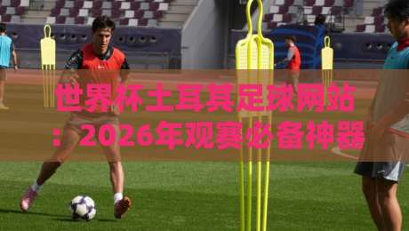 世界杯土耳其足球网站：2026年观赛必备神器（世界杯土耳其足球网站）