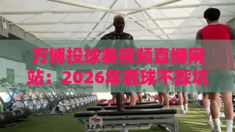 万博投球赛视频直播网站：2026年看球不踩坑的三大选站诀窍