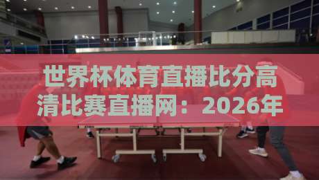 世界杯体育直播比分高清比赛直播网：2026年球迷必备观赛指南