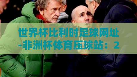 世界杯比利时足球网址-非洲杯体育压球站：2026年观赛、预测与深度解析