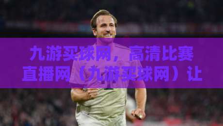 九游买球网,高清比赛直播网(九游买球网)让你的观赛体验再升级 九游买球网,高清比赛直播网(九游买球网)让你的观赛体验再升级