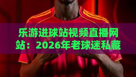 乐游进球站视频直播网站：2026年老球迷私藏的观赛秘籍与避坑指南