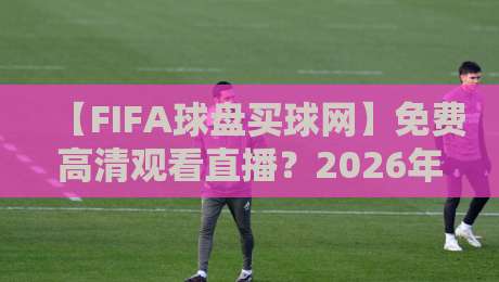 【FIFA球盘买球网】免费高清观看直播？2026年世界杯观赛指南！