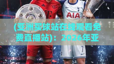 (亚洲买球站在线观看免费直播站)：2026年亚洲顶级赛事观看指南