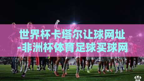 世界杯卡塔尔让球网址-非洲杯体育足球买球网：2026年球迷必看的投注指南与避坑技巧