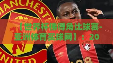 【世界杯佛得角比球赛-亚洲体育买球网】：2026年最新投注指南与赛事前瞻