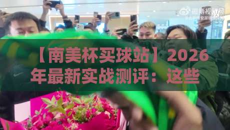 【南美杯买球站】2026年最新实战测评：这些细节你可能从未注意