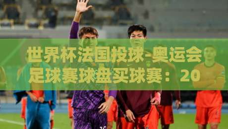 世界杯法国投球-奥运会足球赛球盘买球赛：2026年赛事投注策略全解析
