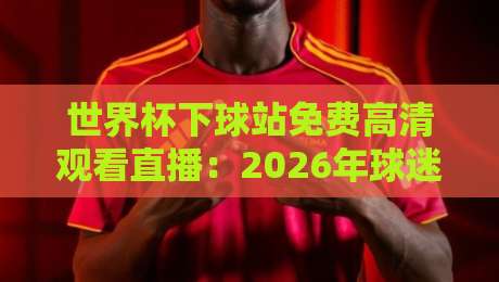 世界杯下球站免费高清观看直播：2026年球迷必知的直播平台与技巧