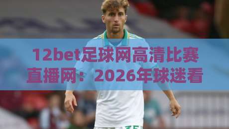 12bet足球网高清比赛直播网：2026年球迷看球到底该怎么选？